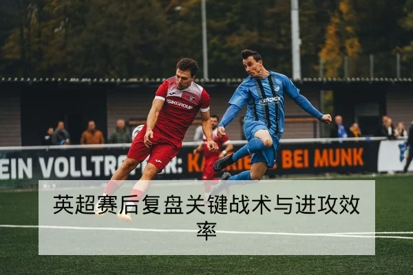 英超赛后复盘关键战术与进攻效率