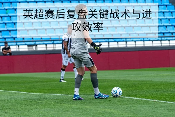 英超赛后复盘关键战术与进攻效率
